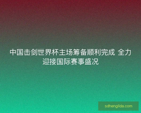 中国击剑世界杯主场筹备顺利完成 全力迎接国际赛事盛况