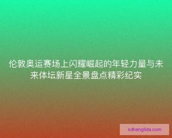 伦敦奥运赛场上闪耀崛起的年轻力量与未来体坛新星全景盘点精彩纪实