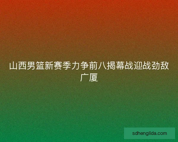 山西男篮新赛季力争前八揭幕战迎战劲敌广厦